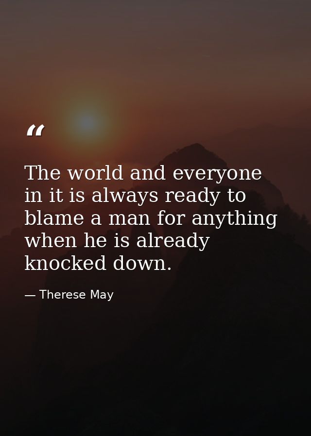The world and everyone in it is always ready to blame a man for anything when he is already knocked down. — Therese May