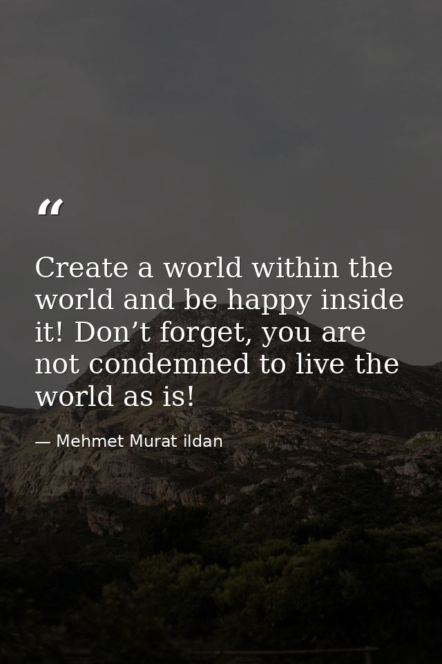 Create a world within the world and be happy inside it! Don’t forget, you are not condemned to live the world as is! — Mehmet Murat ildan