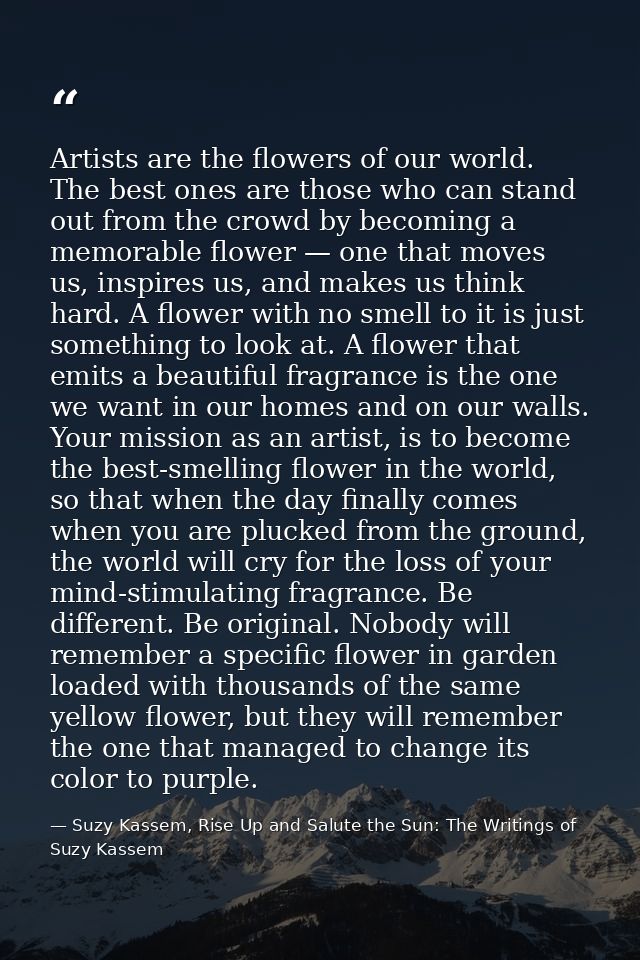 Artists are the flowers of our world. The best ones are those who can stand out from the crowd by becoming a memorable f — Suzy Kassem, Rise Up and Salute the Sun: The Writings of Suzy Kassem