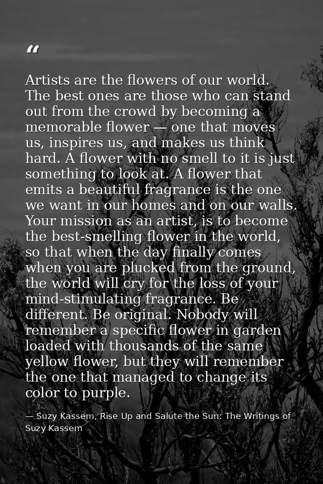 Artists are the flowers of our world. The best ones are those who can stand out from the crowd by becoming a memorable f — Suzy Kassem, Rise Up and Salute the Sun: The Writings of Suzy Kassem