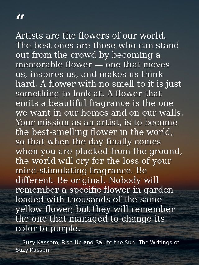 Artists are the flowers of our world. The best ones are those who can stand out from the crowd by becoming a memorable f — Suzy Kassem, Rise Up and Salute the Sun: The Writings of Suzy Kassem