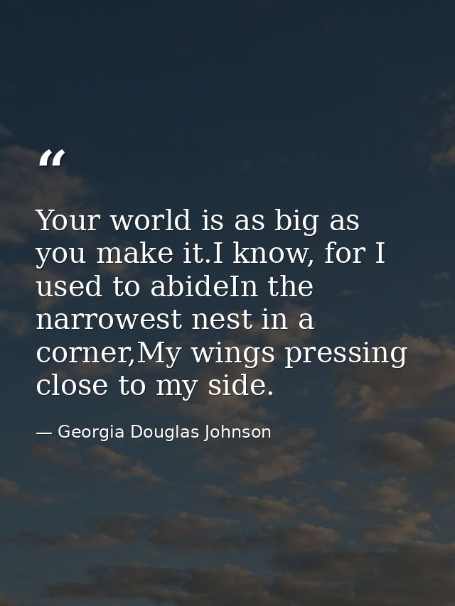 Your world is as big as you make it.I know, for I used to abideIn the narrowest nest in a corner,My wings pressing close — Georgia Douglas Johnson