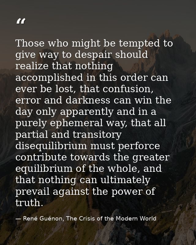 Those who might be tempted to give way to despair should realize that nothing accomplished in this order can ever be los — René Guénon, The Crisis of the Modern World