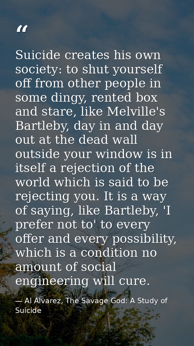 Suicide creates his own society: to shut yourself off from other people in some dingy, rented box and stare, like Melvil — Al Álvarez, The Savage God: A Study of Suicide