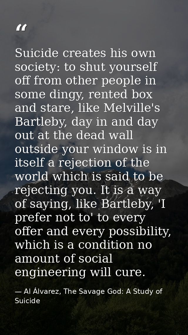 Suicide creates his own society: to shut yourself off from other people in some dingy, rented box and stare, like Melvil — Al Álvarez, The Savage God: A Study of Suicide