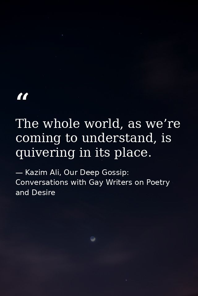 The whole world, as we’re coming to understand, is quivering in its place. — Kazim Ali, Our Deep Gossip: Conversations with Gay Writers on Poetry and Desire