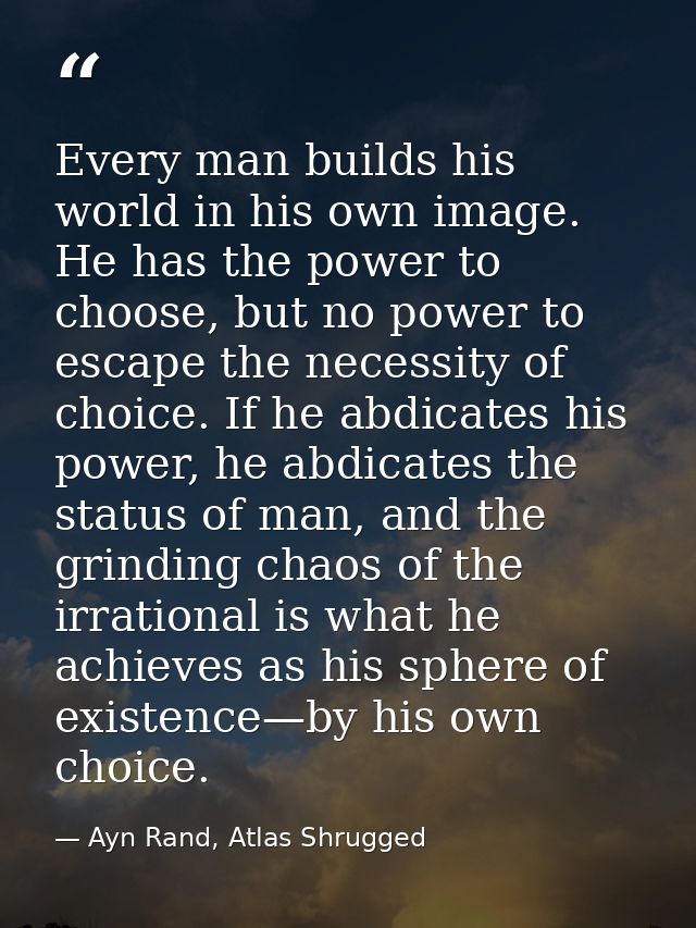 Every man builds his world in his own image. He has the power to choose, but no power to escape the necessity of choice. — Ayn Rand, Atlas Shrugged