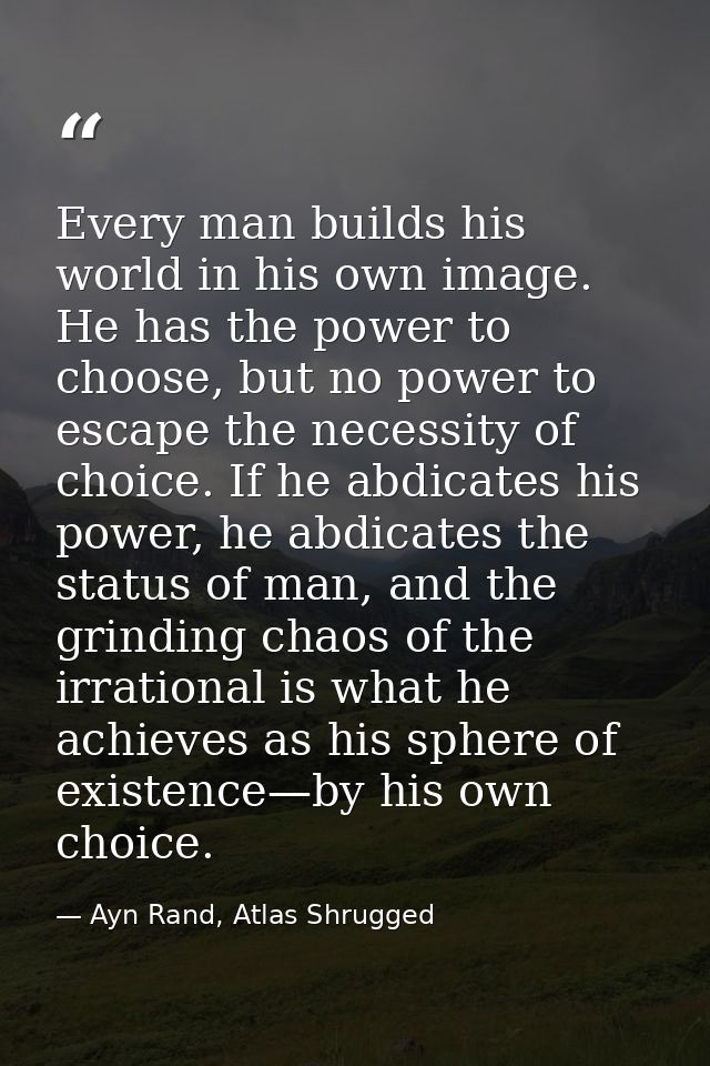 Every man builds his world in his own image. He has the power to choose, but no power to escape the necessity of choice. — Ayn Rand, Atlas Shrugged