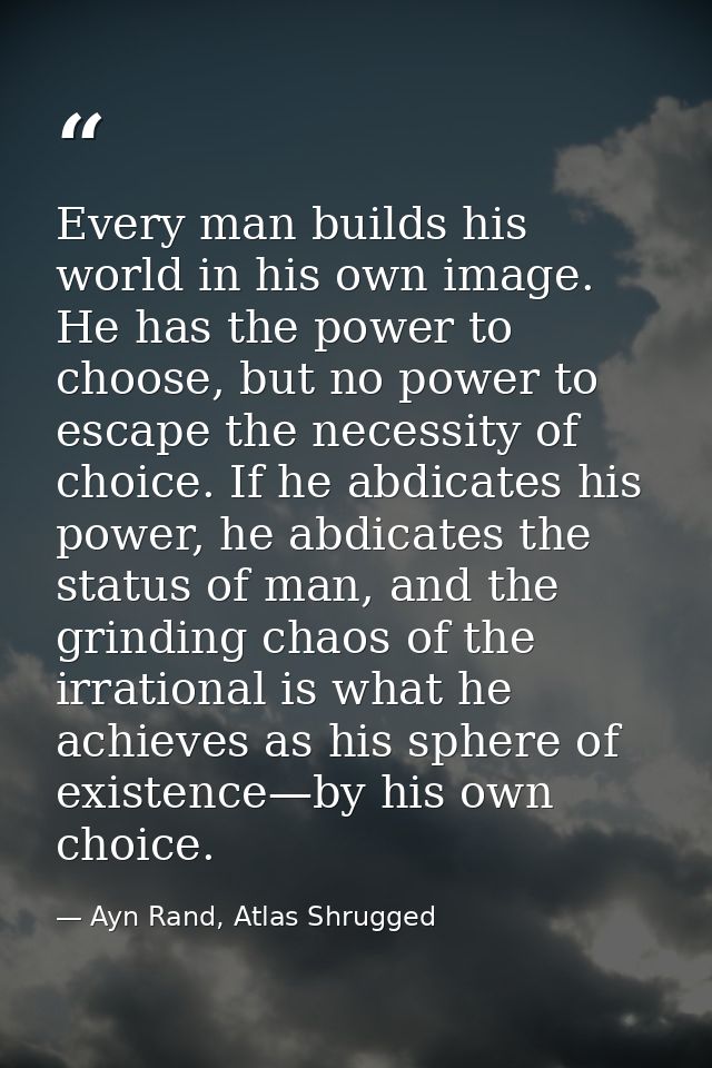 Every man builds his world in his own image. He has the power to choose, but no power to escape the necessity of choice. — Ayn Rand, Atlas Shrugged