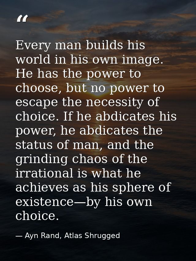 Every man builds his world in his own image. He has the power to choose, but no power to escape the necessity of choice. — Ayn Rand, Atlas Shrugged