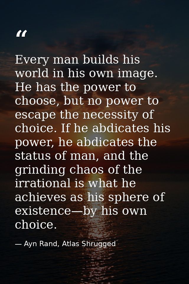Every man builds his world in his own image. He has the power to choose, but no power to escape the necessity of choice. — Ayn Rand, Atlas Shrugged