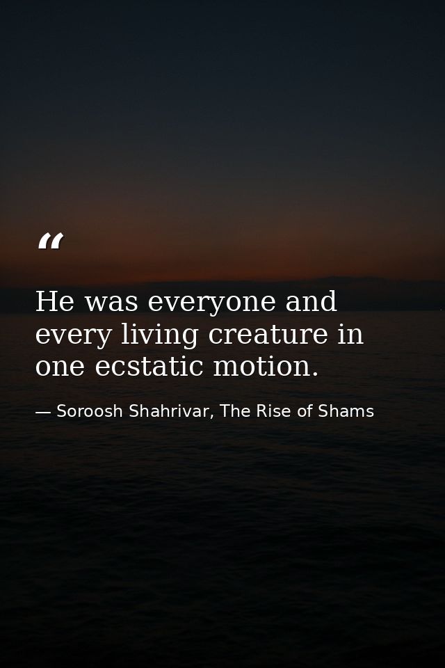 He was everyone and every living creature in one ecstatic motion. — Soroosh Shahrivar, The Rise of Shams