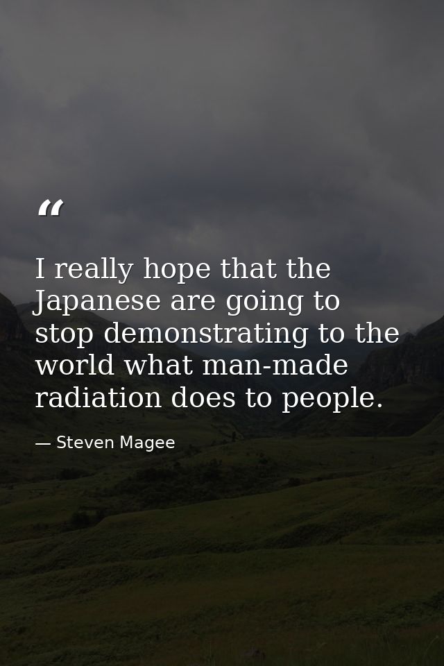 I really hope that the Japanese are going to stop demonstrating to the world what man-made radiation does to people. — Steven Magee
