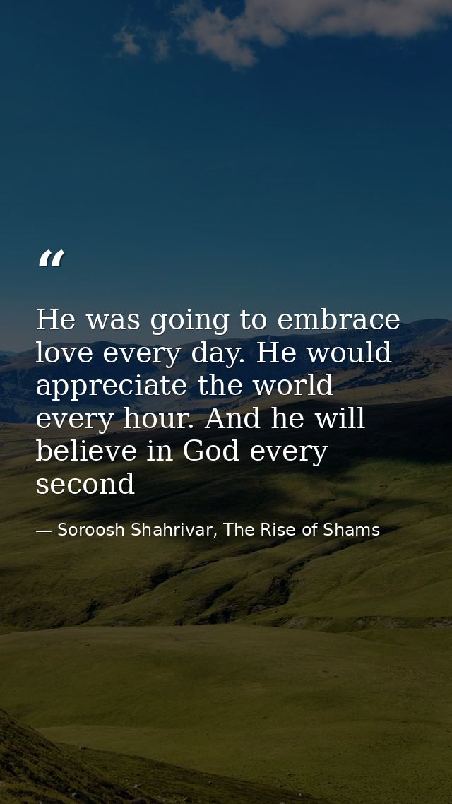 He was going to embrace love every day. He would appreciate the world every hour. And he will believe in God every secon — Soroosh Shahrivar, The Rise of Shams
