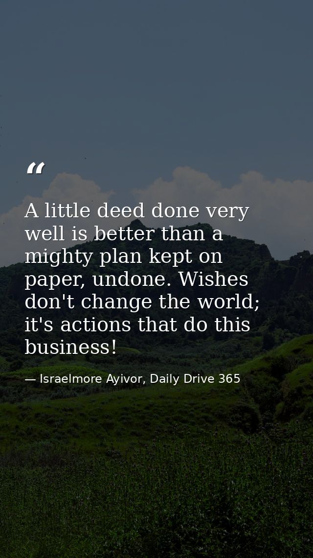 A little deed done very well is better than a mighty plan kept on paper, undone. Wishes don't change the world; it's act — Israelmore Ayivor, Daily Drive 365
