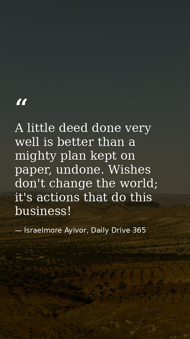 A little deed done very well is better than a mighty plan kept on paper, undone. Wishes don't change the world; it's act — Israelmore Ayivor, Daily Drive 365