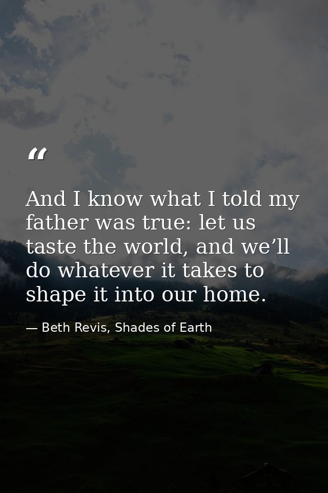And I know what I told my father was true: let us taste the world, and we’ll do whatever it takes to shape it into our h — Beth Revis, Shades of Earth