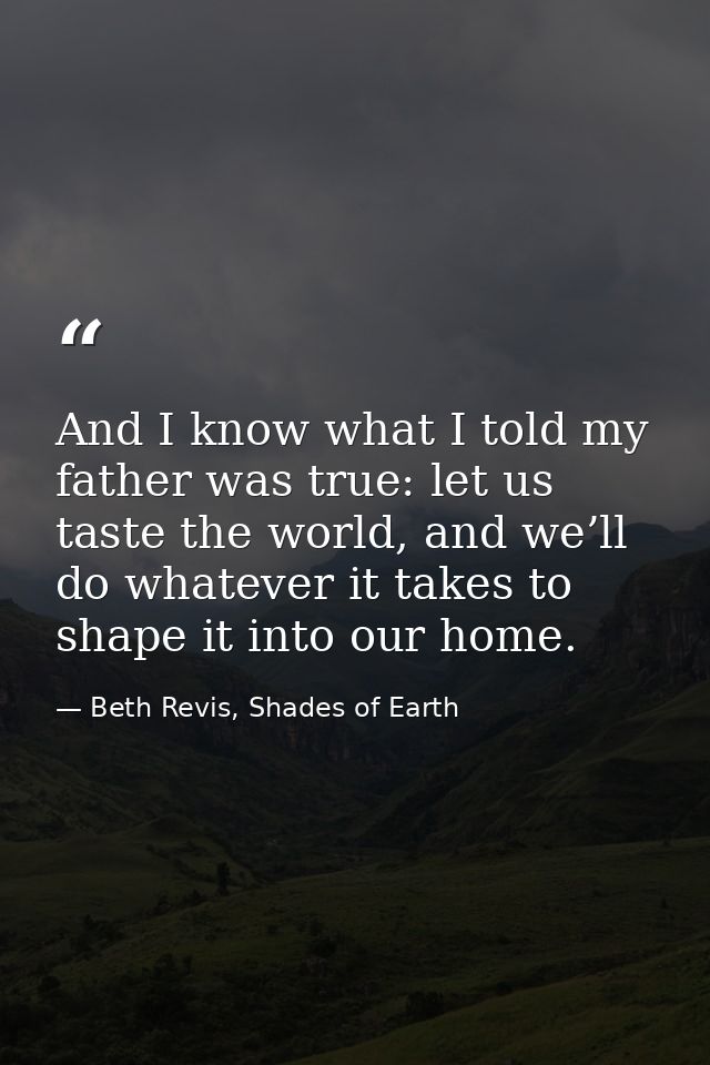 And I know what I told my father was true: let us taste the world, and we’ll do whatever it takes to shape it into our h — Beth Revis, Shades of Earth