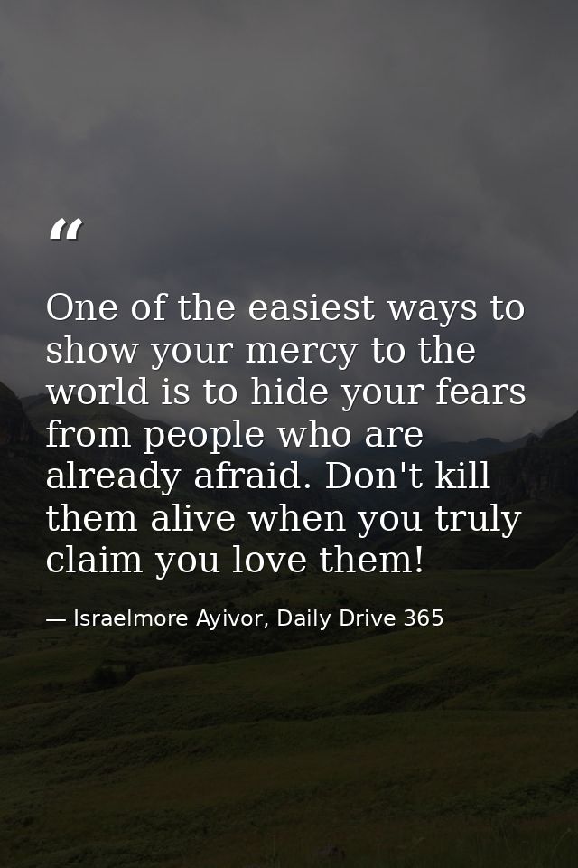 One of the easiest ways to show your mercy to the world is to hide your fears from people who are already afraid. Don't  — Israelmore Ayivor, Daily Drive 365