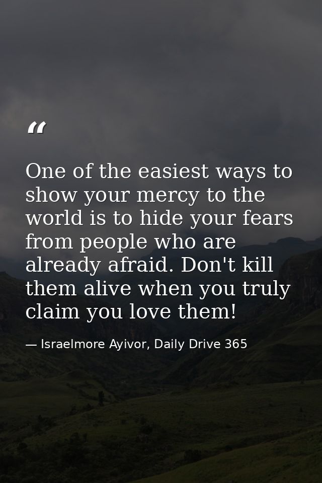 One of the easiest ways to show your mercy to the world is to hide your fears from people who are already afraid. Don't  — Israelmore Ayivor, Daily Drive 365