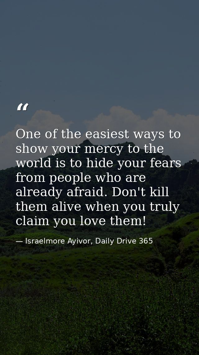 One of the easiest ways to show your mercy to the world is to hide your fears from people who are already afraid. Don't  — Israelmore Ayivor, Daily Drive 365