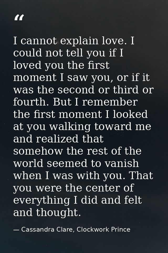 I cannot explain love. I could not tell you if I loved you the first moment I saw you, or if it was the second or third  — Cassandra Clare, Clockwork Prince