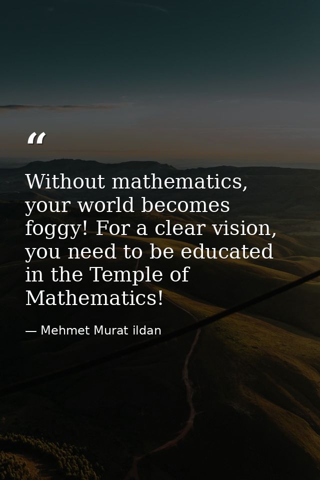 Without mathematics, your world becomes foggy! For a clear vision, you need to be educated in the Temple of Mathematics! — Mehmet Murat ildan