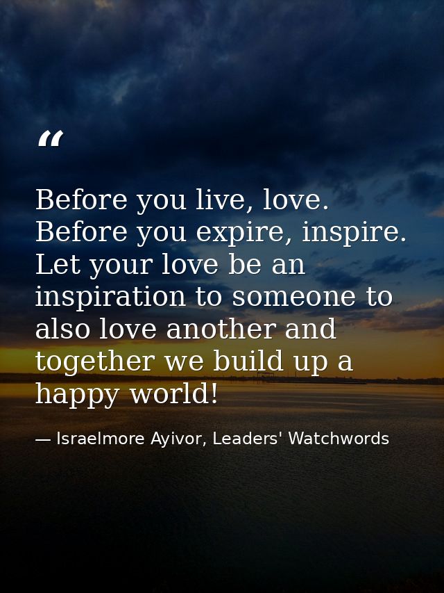 Before you live, love. Before you expire, inspire. Let your love be an inspiration to someone to also love another and t — Israelmore Ayivor, Leaders' Watchwords