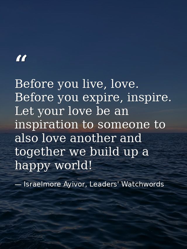 Before you live, love. Before you expire, inspire. Let your love be an inspiration to someone to also love another and t — Israelmore Ayivor, Leaders' Watchwords