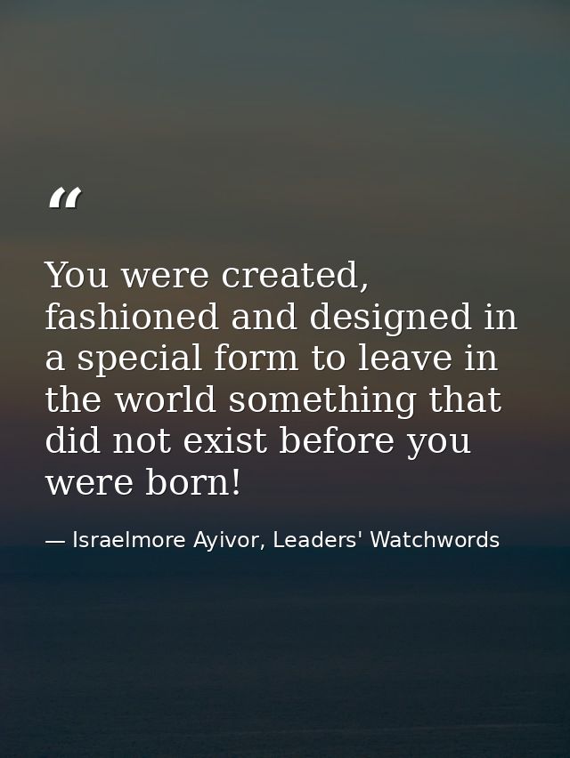 You were created, fashioned and designed in a special form to leave in the world something that did not exist before you — Israelmore Ayivor, Leaders' Watchwords