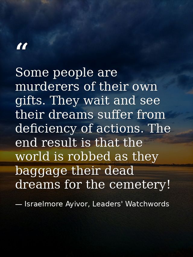 Some people are murderers of their own gifts. They wait and see their dreams suffer from deficiency of actions. The end  — Israelmore Ayivor, Leaders' Watchwords