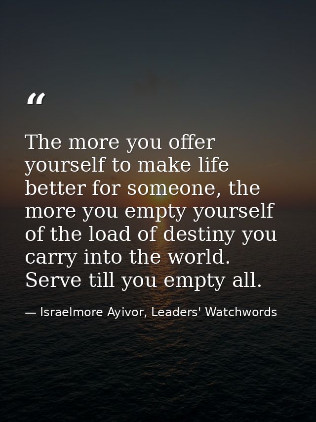 The more you offer yourself to make life better for someone, the more you empty yourself of the load of destiny you carr — Israelmore Ayivor, Leaders' Watchwords