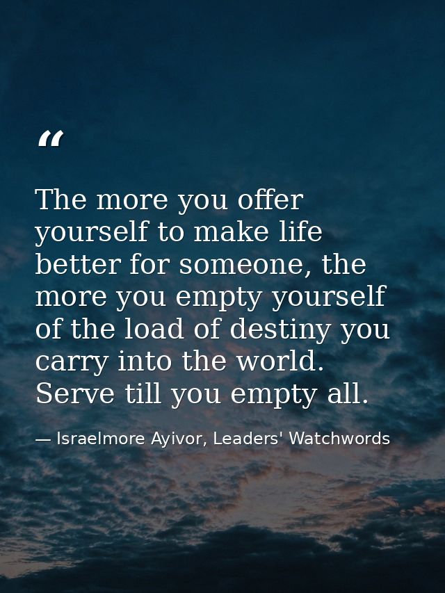 The more you offer yourself to make life better for someone, the more you empty yourself of the load of destiny you carr — Israelmore Ayivor, Leaders' Watchwords