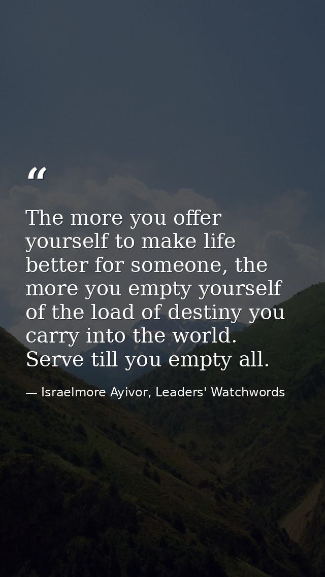 The more you offer yourself to make life better for someone, the more you empty yourself of the load of destiny you carr — Israelmore Ayivor, Leaders' Watchwords