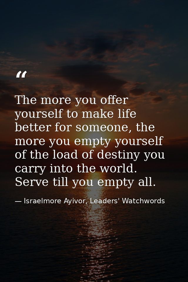 The more you offer yourself to make life better for someone, the more you empty yourself of the load of destiny you carr — Israelmore Ayivor, Leaders' Watchwords