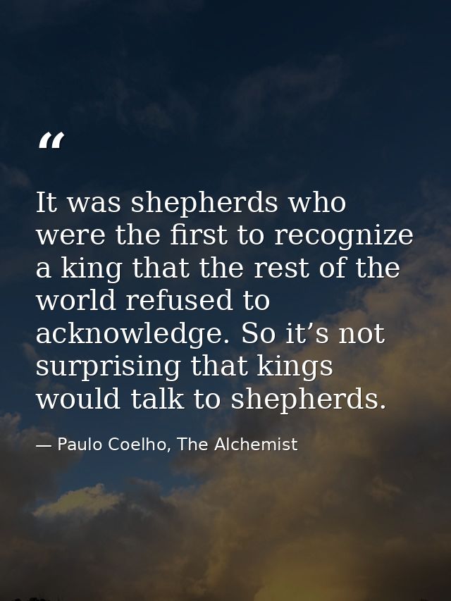 It was shepherds who were the first to recognize a king that the rest of the world refused to acknowledge. So it’s not s — Paulo Coelho, The Alchemist