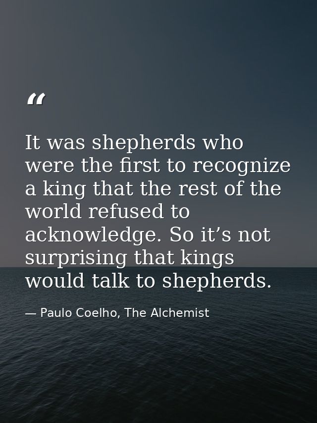 It was shepherds who were the first to recognize a king that the rest of the world refused to acknowledge. So it’s not s — Paulo Coelho, The Alchemist