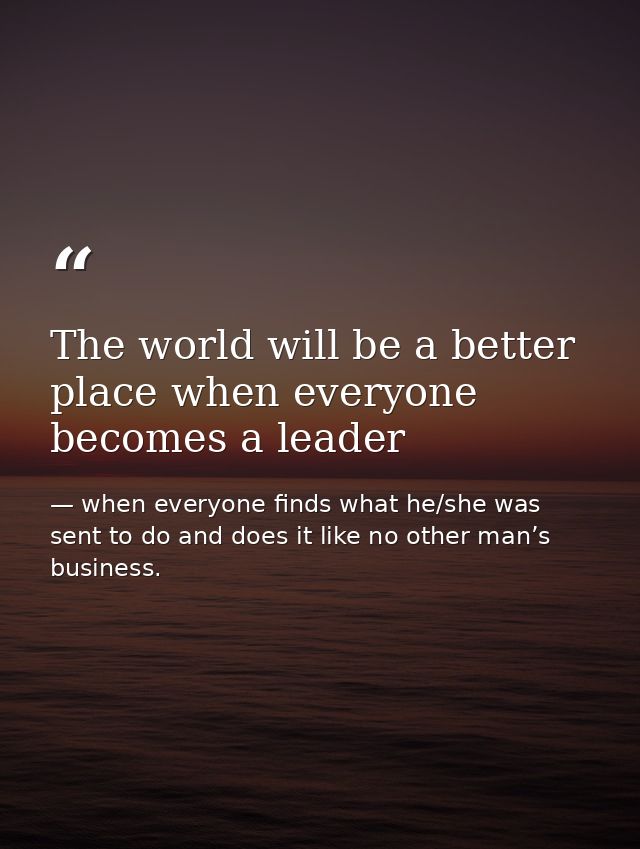 The world will be a better place when everyone becomes a leader — when everyone finds what he/she was sent to do and does it like no other man’s business.