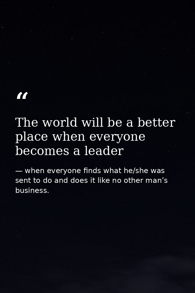 The world will be a better place when everyone becomes a leader — when everyone finds what he/she was sent to do and does it like no other man’s business.