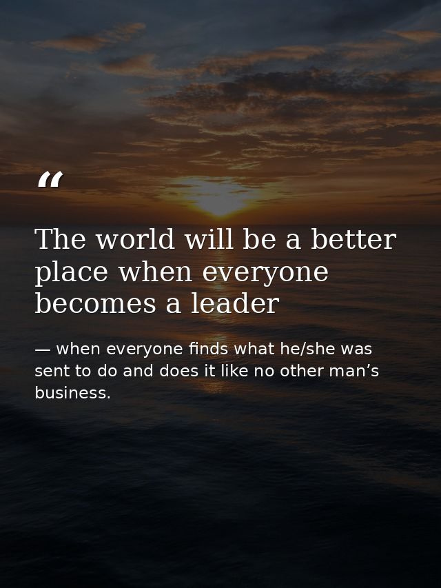 The world will be a better place when everyone becomes a leader — when everyone finds what he/she was sent to do and does it like no other man’s business.