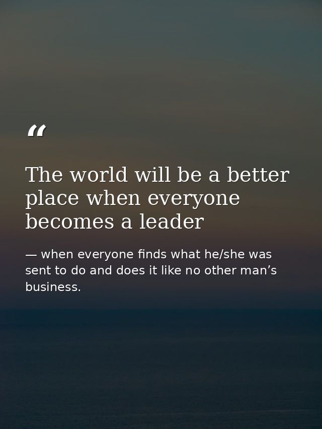 The world will be a better place when everyone becomes a leader — when everyone finds what he/she was sent to do and does it like no other man’s business.