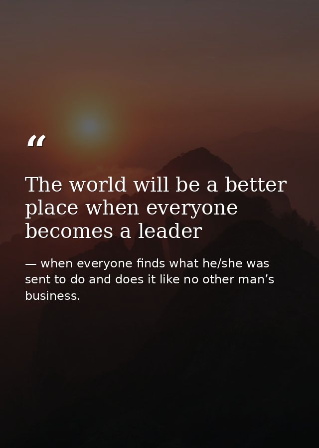 The world will be a better place when everyone becomes a leader — when everyone finds what he/she was sent to do and does it like no other man’s business.