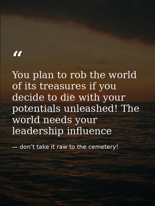 You plan to rob the world of its treasures if you decide to die with your potentials unleashed! The world needs your lea — don’t take it raw to the cemetery!