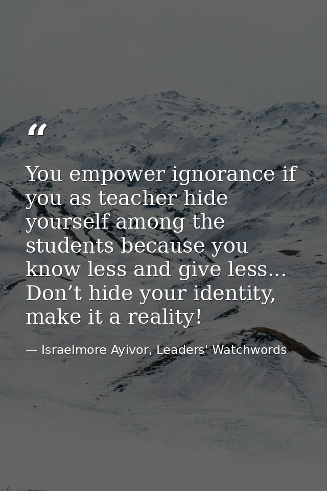 You empower ignorance if you as teacher hide yourself among the students because you know less and give less... Don’t hi — Israelmore Ayivor, Leaders' Watchwords