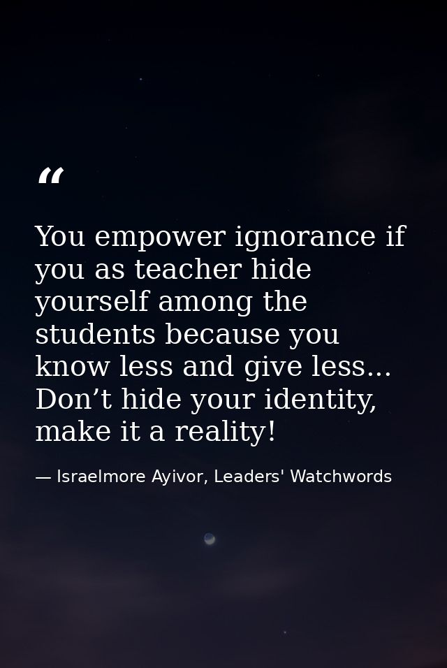 You empower ignorance if you as teacher hide yourself among the students because you know less and give less... Don’t hi — Israelmore Ayivor, Leaders' Watchwords
