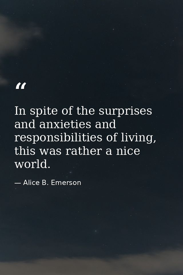 In spite of the surprises and anxieties and responsibilities of living, this was rather a nice world. — Alice B. Emerson