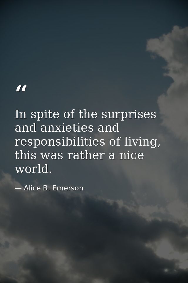In spite of the surprises and anxieties and responsibilities of living, this was rather a nice world. — Alice B. Emerson