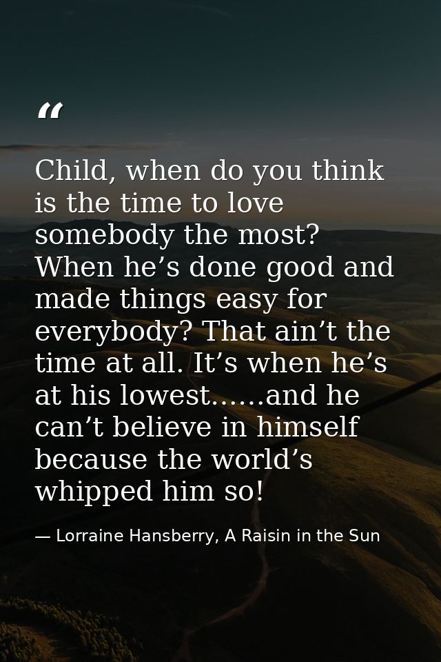Child, when do you think is the time to love somebody the most? When he’s done good and made things easy for everybody?  — Lorraine Hansberry, A Raisin in the Sun