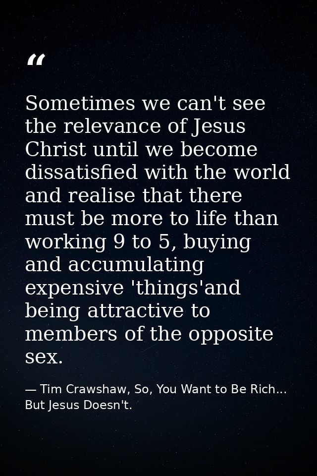 Sometimes we can't see the relevance of Jesus Christ until we become dissatisfied with the world and realise that there  — Tim Crawshaw, So, You Want to Be Rich... But Jesus Doesn't.