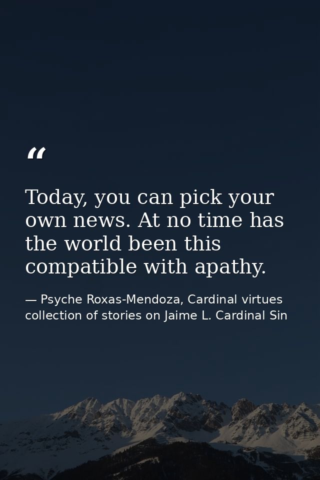Today, you can pick your own news. At no time has the world been this compatible with apathy. — Psyche Roxas-Mendoza, Cardinal virtues collection of stories on Jaime L. Cardinal Sin
